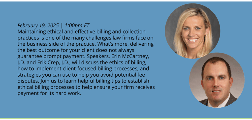 Maintaining ethical and effective billing and collection practices is one of the many challenges law firms face on the business side of the practice. What’s more, delivering the best outcome for your client does not always guarantee prompt payment. Speakers, Erin McCartney, J.D., and Erik Crep, J.D., will discuss the ethics of billing, how to implement client-focused billing processes, and strategies you can use to help you avoid potential fee disputes. Join us to learn helpful tips to establish ethical billing processes to help ensure your firm receives payment for its hard work. 