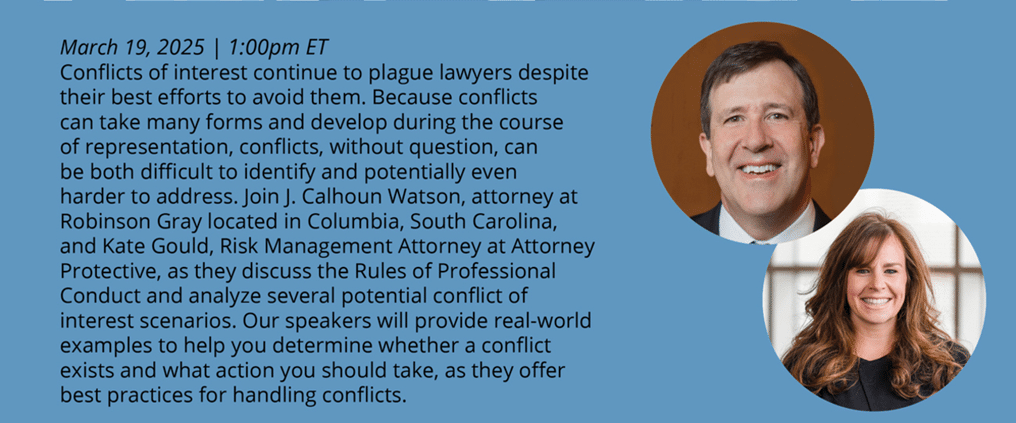 Conflicts of interest continue to plague lawyers despite their best efforts to avoid them. Because conflicts can take many forms and develop during the course of representation, conflicts, without question, can be both difficult to identify and potentially even harder to address. Join J. Calhoun Watson, attorney at Robinson Gray located in Columbia, South Carolina, and Kate Gould, Risk Management Attorney at Attorney Protective, as they discuss the Rules of Professional Conduct and analyze several potential conflict of interest scenarios. Our speakers will provide real-world examples to help you determine whether a conflict exists and what action you should take, as they offer best practices for handling conflicts.